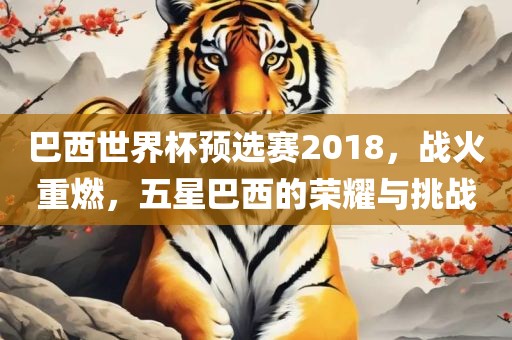 巴西世界杯预选赛2018，战火重燃，五星巴西的荣耀与挑战