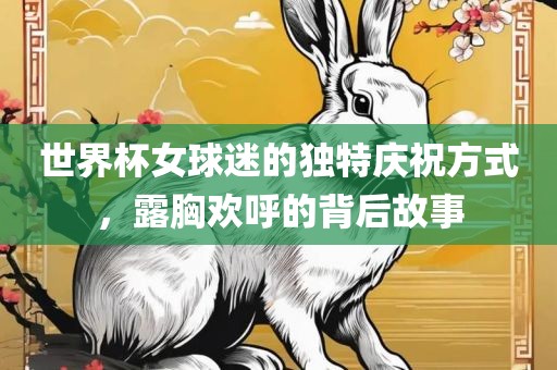 世界杯女球迷的独特庆祝方式，露胸欢呼的背后故事眉山市正发家政服务有限公司