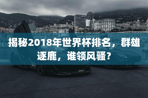揭秘2018年世界杯排名，群雄逐鹿，谁领风骚？