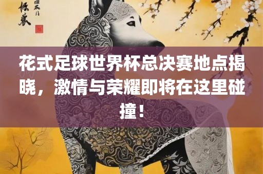 花式足球世界杯总决赛地点揭晓，激情与荣耀即将在这里碰撞！