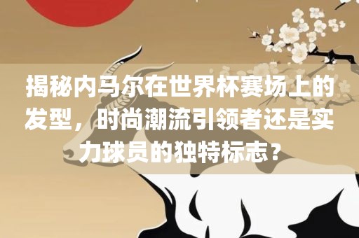 揭秘内马尔在世界杯赛场上的发型，时尚潮流引领者还是实力球员的独特标志？眉山市正发家政服务有限公司