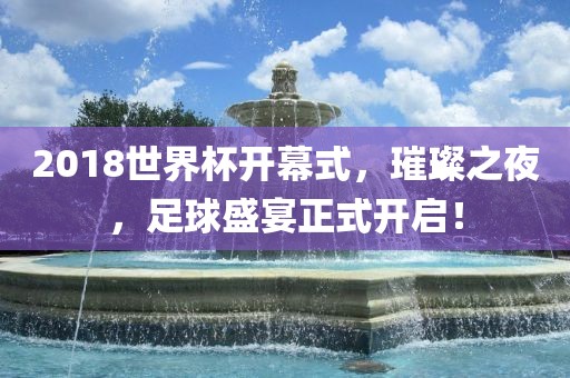 2018世界杯开幕式，璀璨之夜，足球盛宴正式开启！