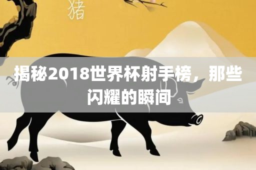 揭秘2018世界杯射手榜，那些闪耀的瞬间