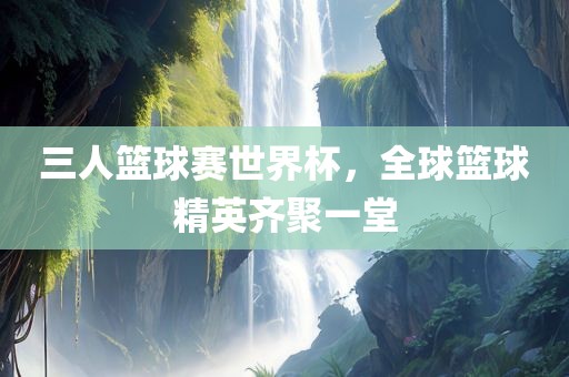 三人篮球赛世界杯，全球篮球精英齐聚一堂