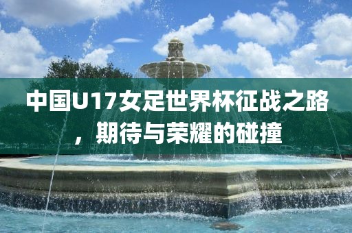 中国U17女足世界杯征战之路，期待与荣耀的碰撞
