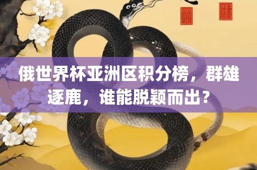 俄世界杯亚洲区积分榜，群雄逐鹿，谁能脱颖而出？