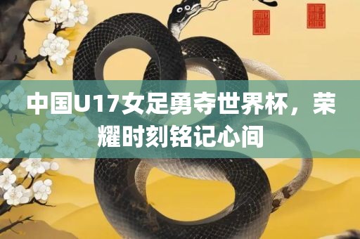 中国U17女足勇夺世界杯，荣耀时刻铭记心间