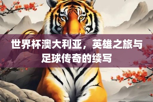 世界杯澳大利亚，英雄之旅与足球传奇的续写