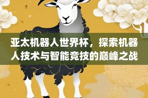 亚太机器人世界杯，探索机器人技术与智能竞技的巅峰之战