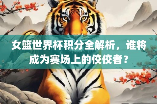 女篮世界杯积分全解析，谁将成为赛场上的佼佼者？
