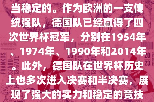德国队在世界杯上的表现是相当稳定的。作为欧洲的一支传统强队，德国队已经赢得了四次世界杯冠军，分别在1954年、1974年、1990年和2014年。此外，德国队在世界杯历史上也多次进入决赛和半决赛，展现了强大的实力和稳定的竞技状态。