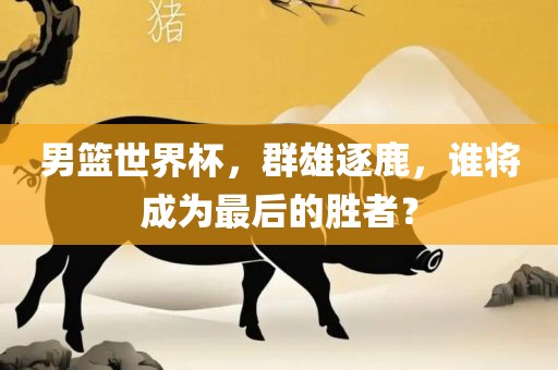 男篮世界杯，群雄逐鹿，谁将成为最后的胜者？眉山市正发家政服务有限公司