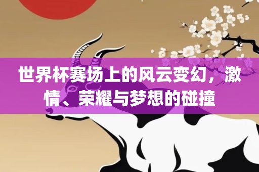 世界杯赛场上的风云变幻，激情、荣耀与梦想的碰撞