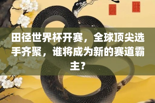 田径世界杯开赛，全球顶尖选手齐聚，谁将成为新的赛道霸主？