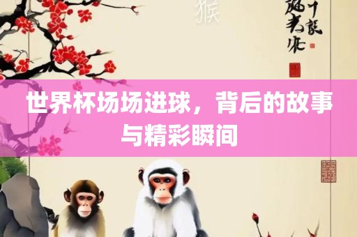 世界杯场场进球，背后的故事与精彩瞬间