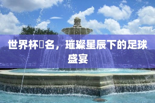 世界杯琲名，璀璨星辰下的足球盛宴