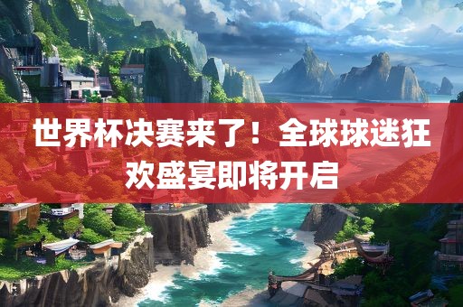 世界杯决赛来了！全球球迷狂欢盛宴即将开启眉山市正发家政服务有限公司