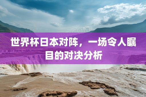 世界杯日本对阵，一场令人瞩目的对决分析