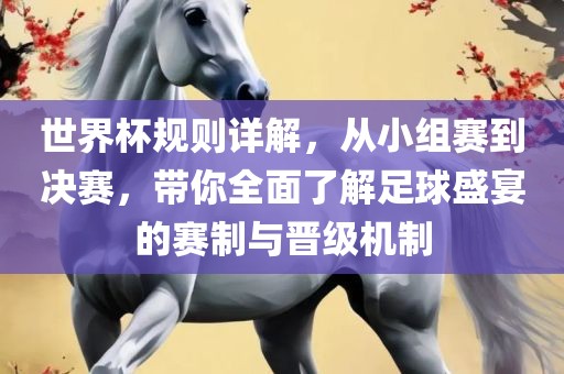 世界杯规则详解，从小组赛到决赛，带你全面了解足球盛宴的赛制与晋级机制