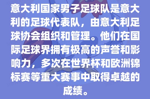 意大利国家男子足球队是意大利的足球代表队，由意大利足球协会组织和管理。他们在国际足球界拥有极高的声誉和影响力，多次在世界杯和欧洲锦标赛等重大赛事中取得卓越的成绩。