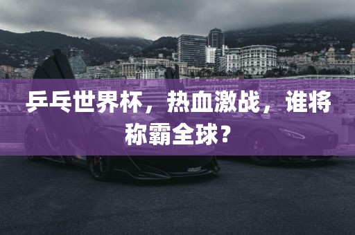 乒乓世界杯，热血激战，谁将称霸全球？