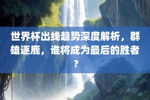 世界杯出线趋势深度解析，群雄逐鹿，谁将成为最后的胜者？