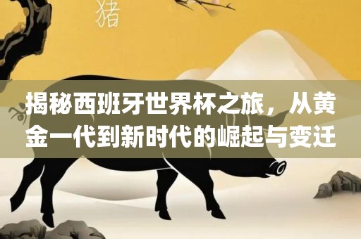 揭秘西班牙世界杯之旅，从黄金一代到新时代的崛起与变迁