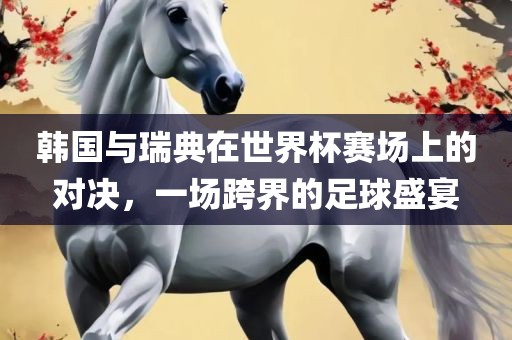 韩国与瑞典在世界杯赛场上的对决，一场跨界的足球盛宴眉山市正发家政服务有限公司