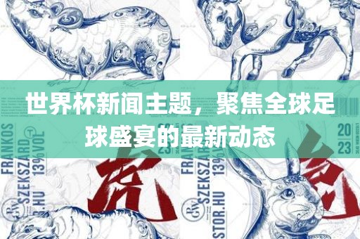 世界杯新闻主题，聚焦全球足球盛宴的最新动态
