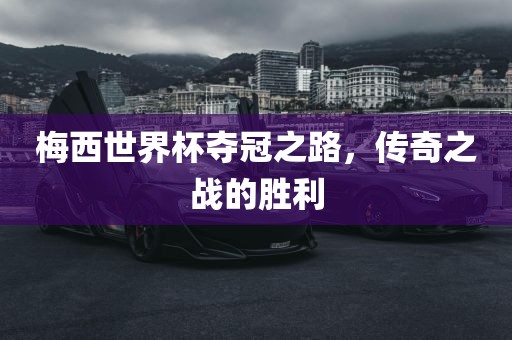 梅西世界杯夺冠之路，传奇之战的胜利
